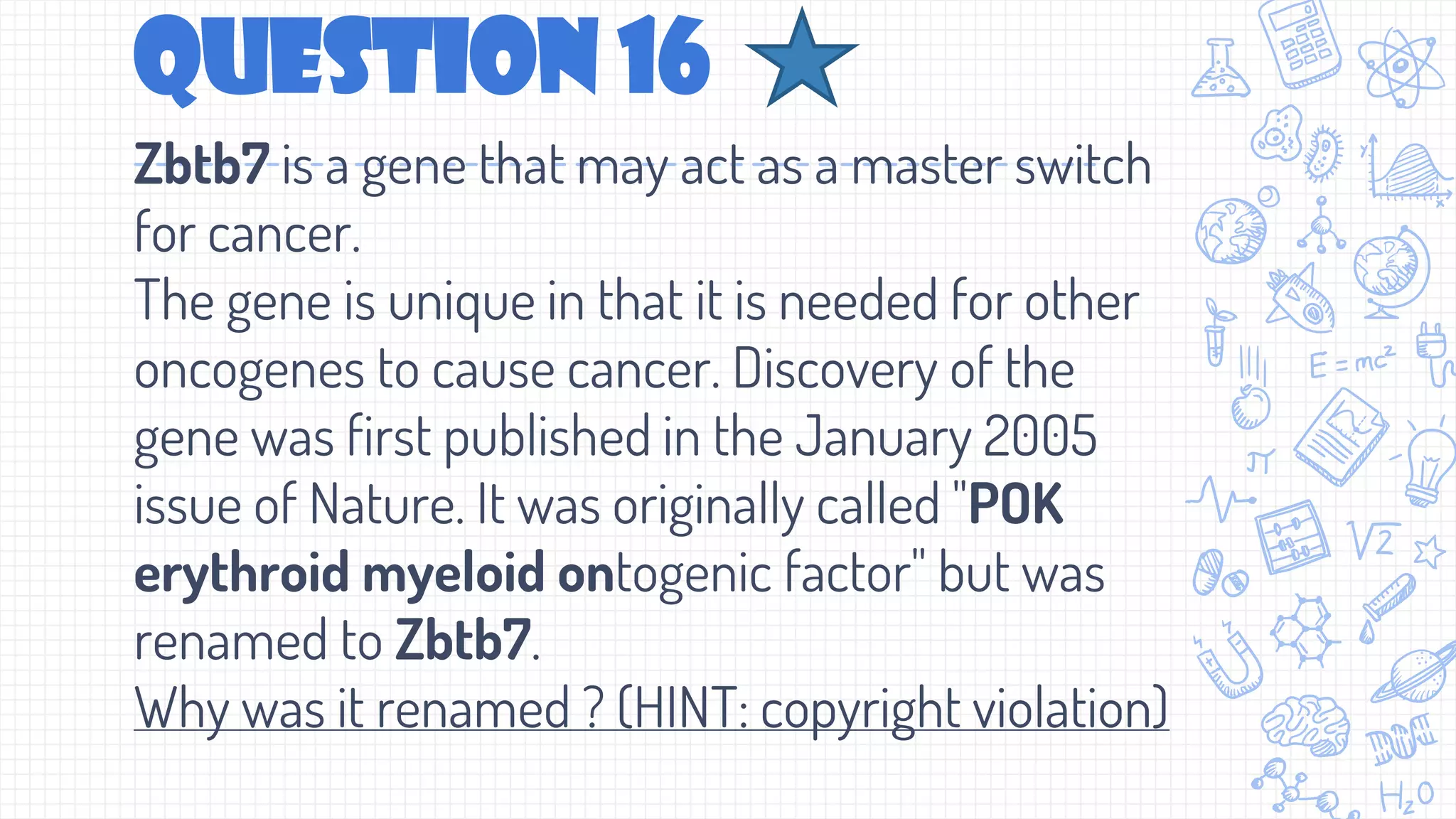 Question 16
Zbtb7 is a gene that may act as a master switch
for cancer.
The gene is unique in that it is needed for other
oncogenes to cause cancer. Discovery of the
gene was first published in the January 2005
issue of Nature. It was originally called "POK
erythroid myeloid ontogenic factor" but was
renamed to Zbtb7.
Why was it renamed ? (HINT: copyright violation)
 
