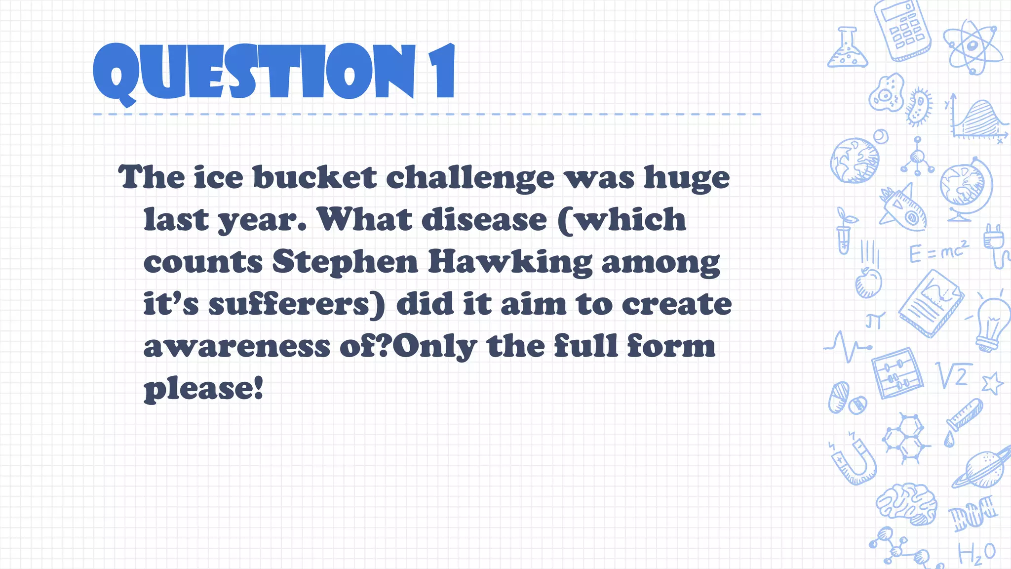 QUESTION 1
The ice bucket challenge was huge
last year. What disease (which
counts Stephen Hawking among
it’s sufferers) did it aim to create
awareness of?Only the full form
please!
 