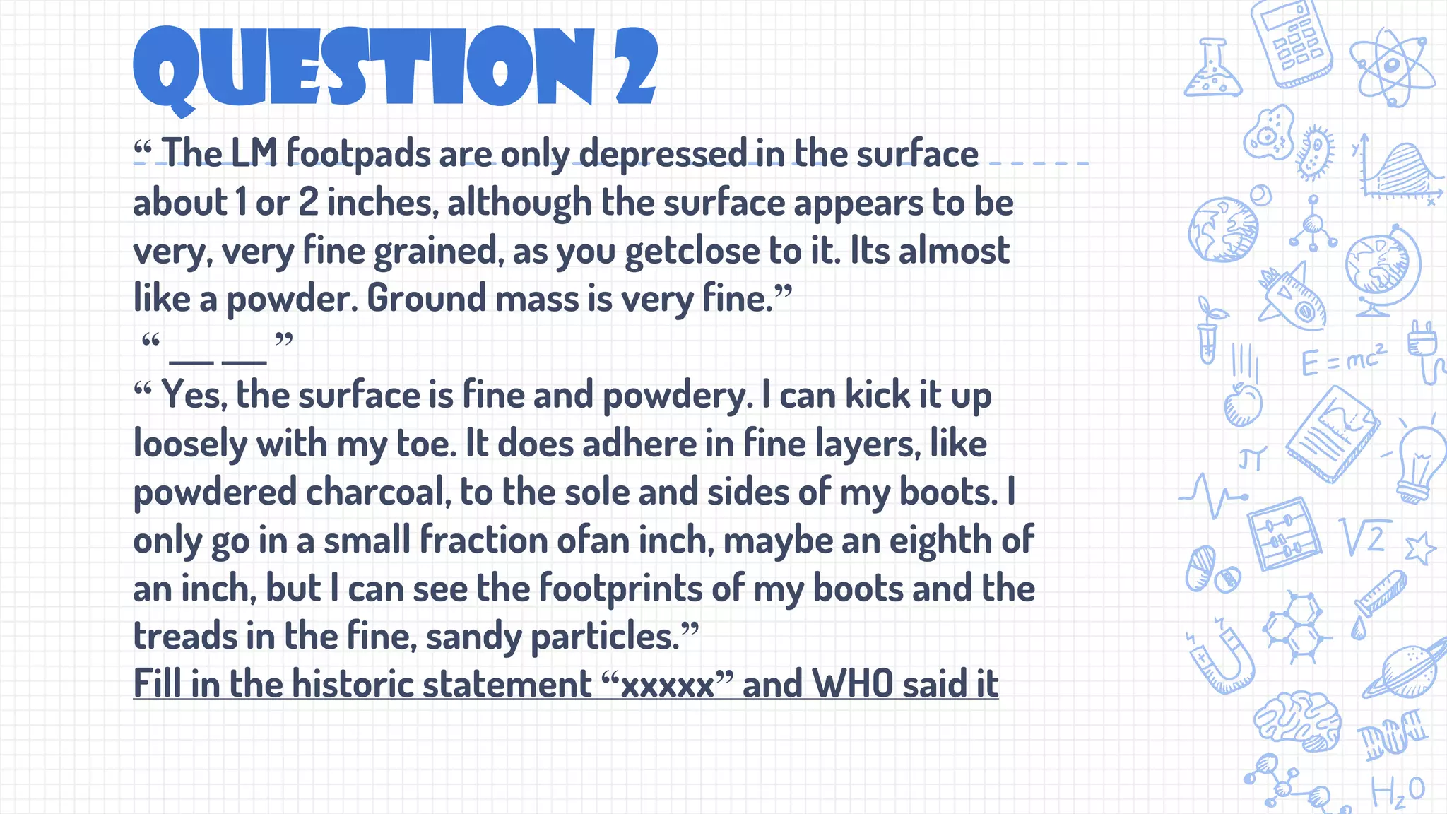 QUESTION 2
“ The LM footpads are only depressed in the surface
about 1 or 2 inches, although the surface appears to be
very, very fine grained, as you getclose to it. Its almost
like a powder. Ground mass is very fine.”
“ ___ ___ ”
“ Yes, the surface is fine and powdery. I can kick it up
loosely with my toe. It does adhere in fine layers, like
powdered charcoal, to the sole and sides of my boots. I
only go in a small fraction ofan inch, maybe an eighth of
an inch, but I can see the footprints of my boots and the
treads in the fine, sandy particles.”
Fill in the historic statement “xxxxx” and WHO said it
 