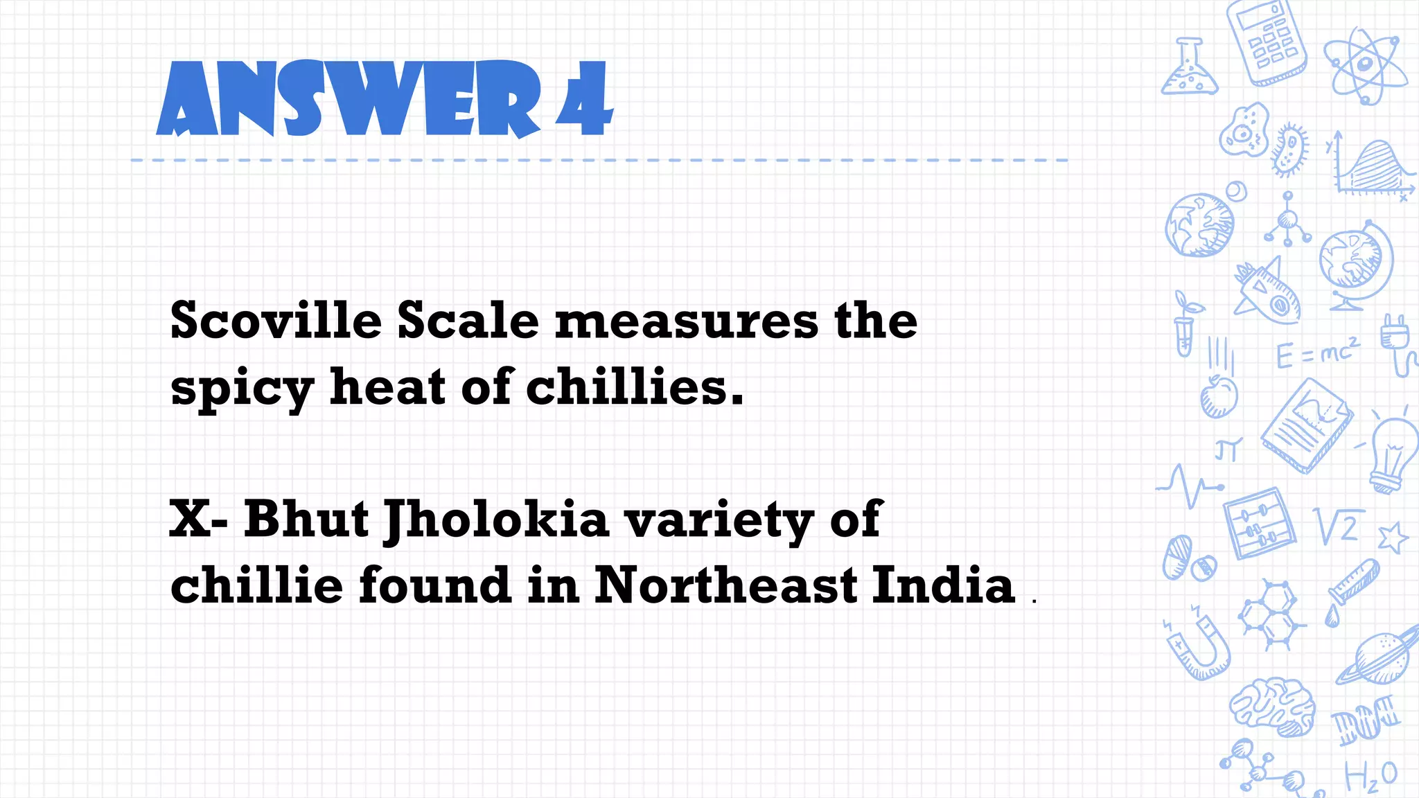 Answer 4
Scoville Scale measures the
spicy heat of chillies.
X- Bhut Jholokia variety of
chillie found in Northeast India .
 