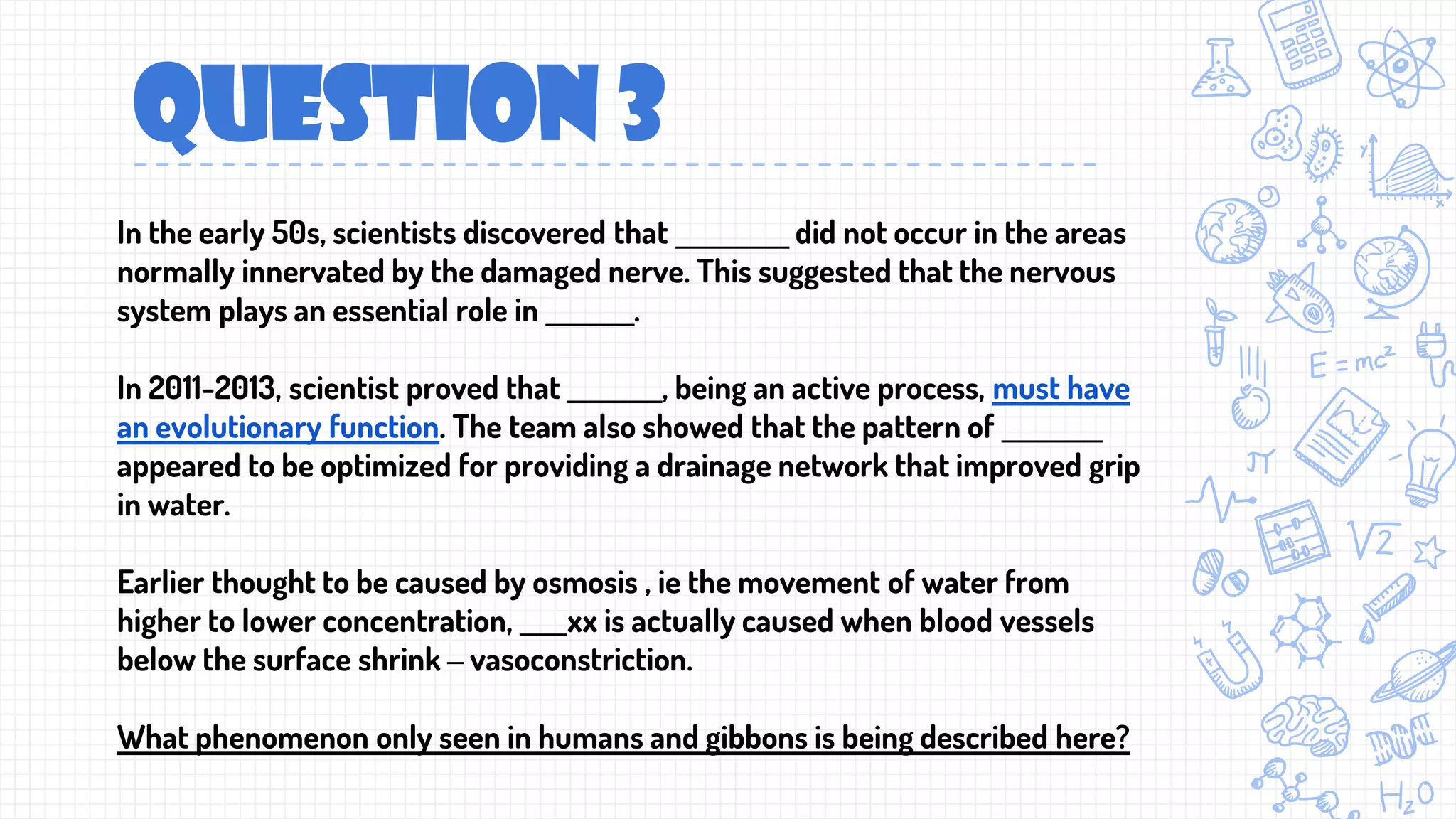 QUESTION 3
In the early 50s, scientists discovered that _________ did not occur in the areas
normally innervated by the damaged nerve. This suggested that the nervous
system plays an essential role in _______.
In 2011-2013, scientist proved that ________, being an active process, must have
an evolutionary function. The team also showed that the pattern of ________
appeared to be optimized for providing a drainage network that improved grip
in water.
Earlier thought to be caused by osmosis , ie the movement of water from
higher to lower concentration, ____xx is actually caused when blood vessels
below the surface shrink – vasoconstriction.
What phenomenon only seen in humans and gibbons is being described here?
 