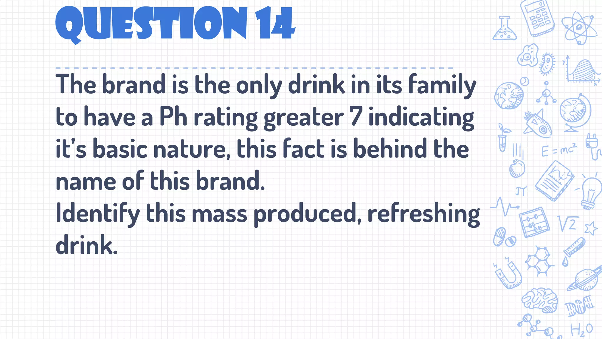 Question 14
The brand is the only drink in its family
to have a Ph rating greater 7 indicating
it’s basic nature, this fact is behind the
name of this brand.
Identify this mass produced, refreshing
drink.
 