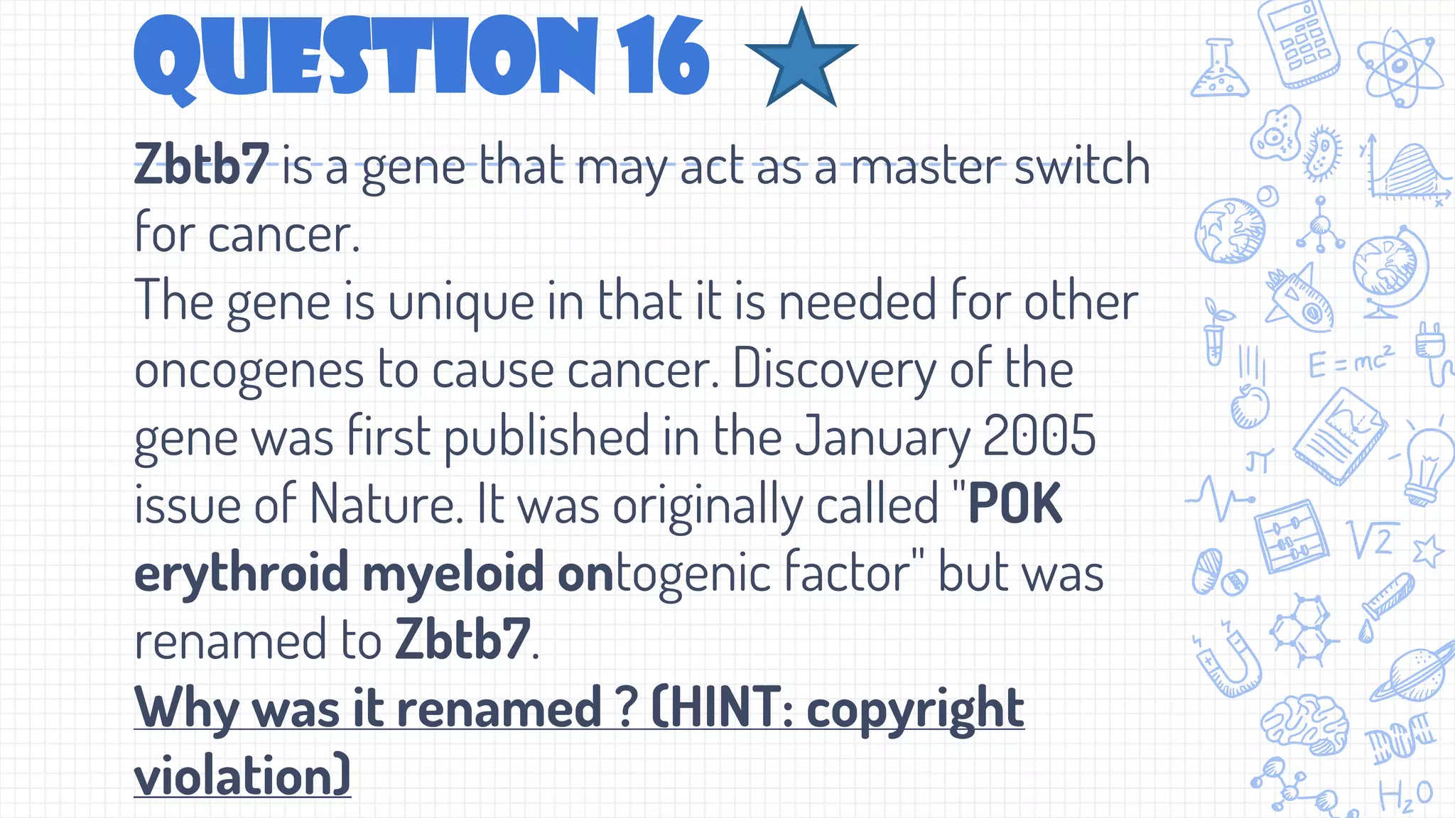 Question 16
Zbtb7 is a gene that may act as a master switch
for cancer.
The gene is unique in that it is needed for other
oncogenes to cause cancer. Discovery of the
gene was first published in the January 2005
issue of Nature. It was originally called "POK
erythroid myeloid ontogenic factor" but was
renamed to Zbtb7.
Why was it renamed ? (HINT: copyright
violation)
 