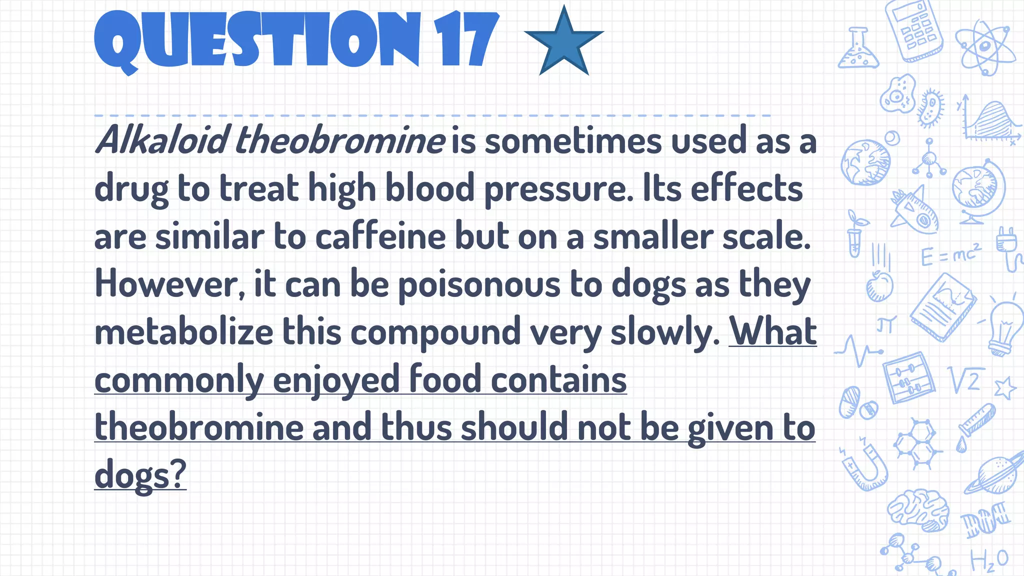 Question 17
Alkaloid theobromine is sometimes used as a
drug to treat high blood pressure. Its effects
are similar to caffeine but on a smaller scale.
However, it can be poisonous to dogs as they
metabolize this compound very slowly. What
commonly enjoyed food contains
theobromine and thus should not be given to
dogs?
 