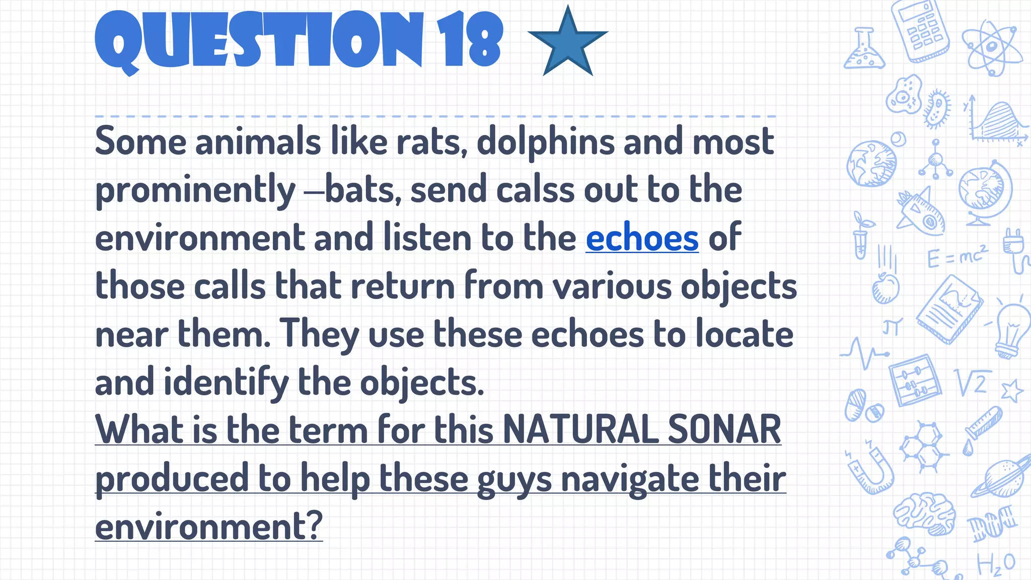 Question 18
Some animals like rats, dolphins and most
prominently –bats, send calss out to the
environment and listen to the echoes of
those calls that return from various objects
near them. They use these echoes to locate
and identify the objects.
What is the term for this NATURAL SONAR
produced to help these guys navigate their
environment?
 