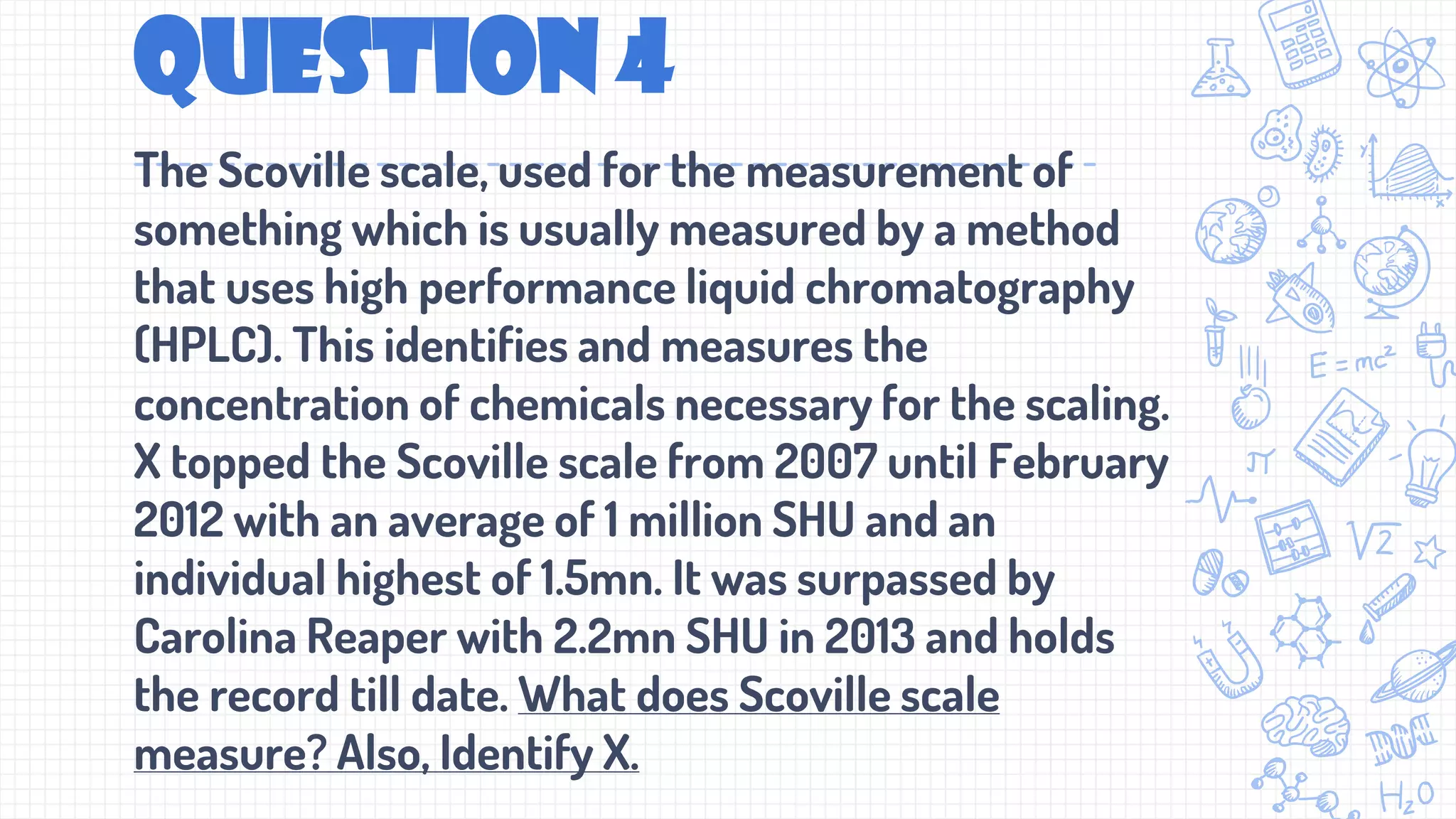 Question 4
The Scoville scale, used for the measurement of
something which is usually measured by a method
that uses high performance liquid chromatography
(HPLC). This identifies and measures the
concentration of chemicals necessary for the scaling.
X topped the Scoville scale from 2007 until February
2012 with an average of 1 million SHU and an
individual highest of 1.5mn. It was surpassed by
Carolina Reaper with 2.2mn SHU in 2013 and holds
the record till date. What does Scoville scale
measure? Also, Identify X.
 