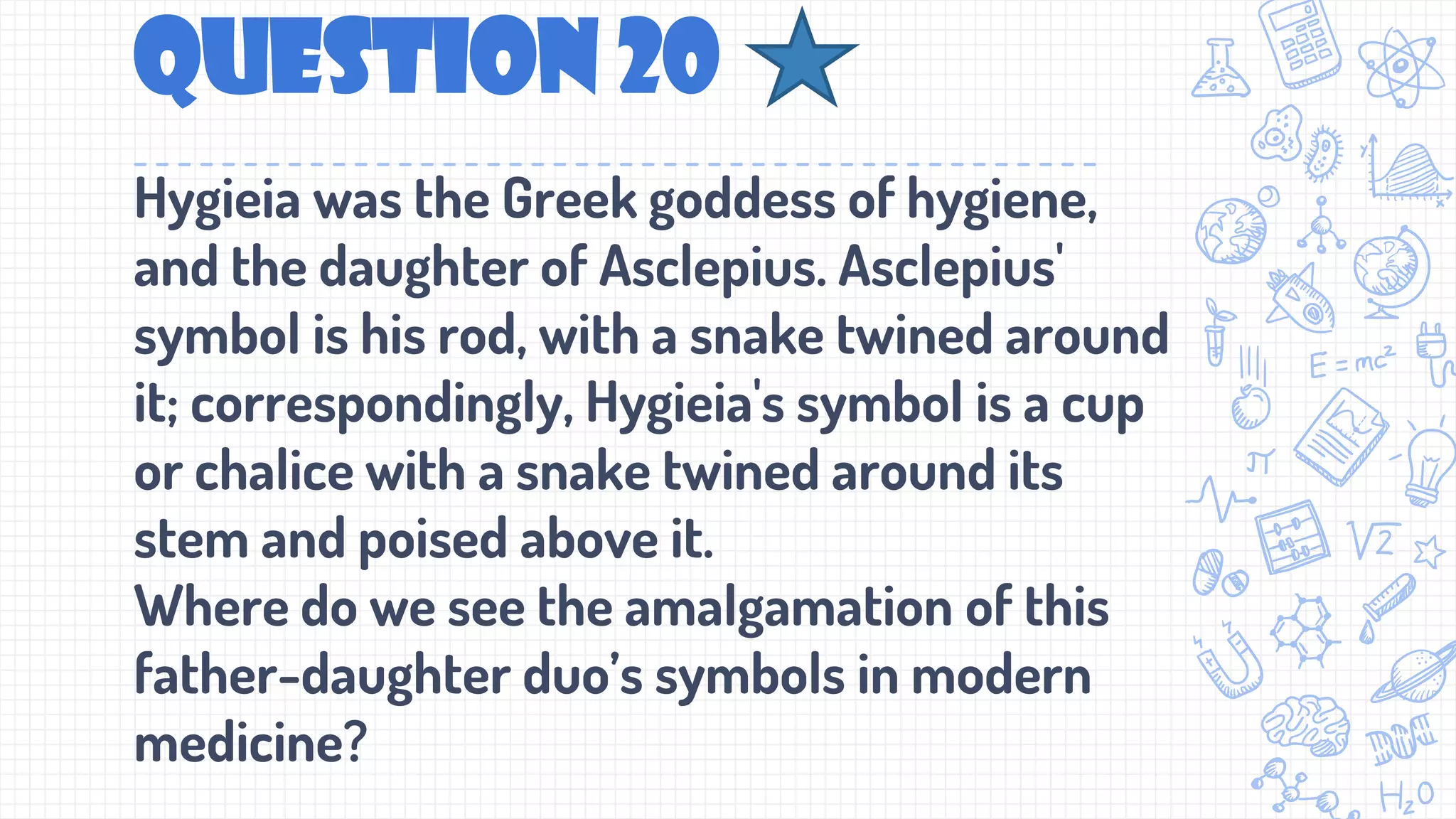 Question 20
Hygieia was the Greek goddess of hygiene,
and the daughter of Asclepius. Asclepius'
symbol is his rod, with a snake twined around
it; correspondingly, Hygieia's symbol is a cup
or chalice with a snake twined around its
stem and poised above it.
Where do we see the amalgamation of this
father-daughter duo’s symbols in modern
medicine?
 