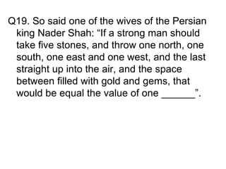 Q19. So said one of the wives of the Persian
 king Nader Shah: “If a strong man should
 take five stones, and throw one north, one
 south, one east and one west, and the last
 straight up into the air, and the space
 between filled with gold and gems, that
 would be equal the value of one ______”.
 