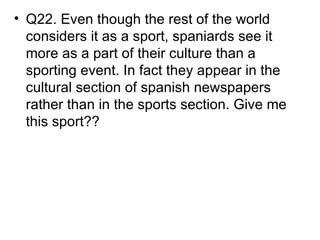 • Q22. Even though the rest of the world
  considers it as a sport, spaniards see it
  more as a part of their culture than a
  sporting event. In fact they appear in the
  cultural section of spanish newspapers
  rather than in the sports section. Give me
  this sport??
 