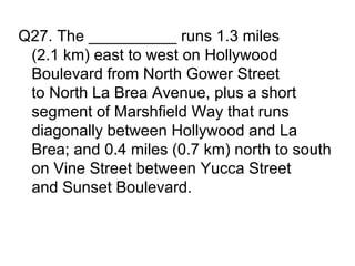 Q27. The __________ runs 1.3 miles
 (2.1 km) east to west on Hollywood
 Boulevard from North Gower Street
 to North La Brea Avenue, plus a short
 segment of Marshfield Way that runs
 diagonally between Hollywood and La
 Brea; and 0.4 miles (0.7 km) north to south
 on Vine Street between Yucca Street
 and Sunset Boulevard.
 
