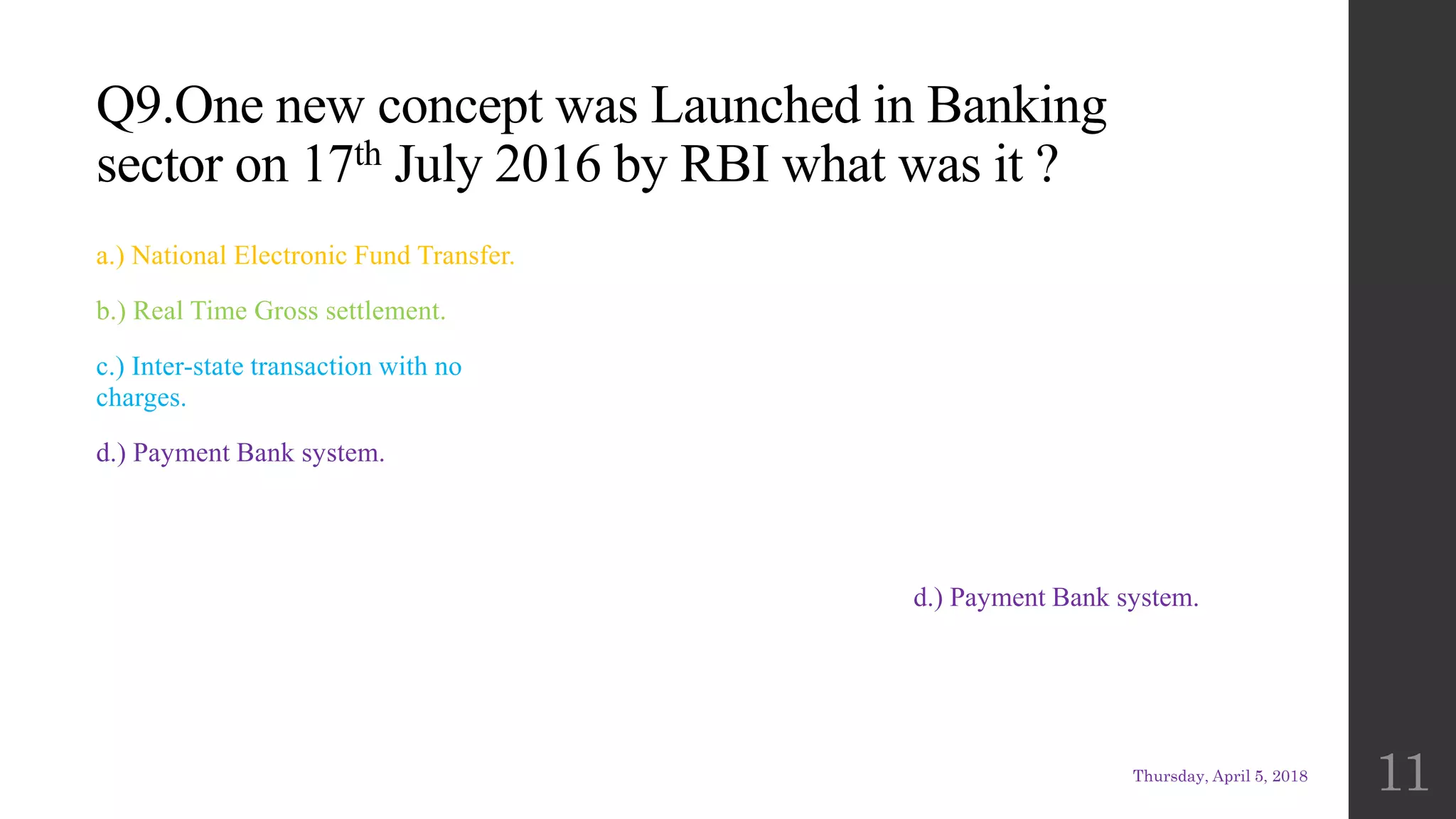 Q9.One new concept was Launched in Banking
sector on 17th July 2016 by RBI what was it ?
a.) National Electronic Fund Transfer.
b.) Real Time Gross settlement.
c.) Inter-state transaction with no
charges.
d.) Payment Bank system.
d.) Payment Bank system.
Thursday, April 5, 2018
11
 
