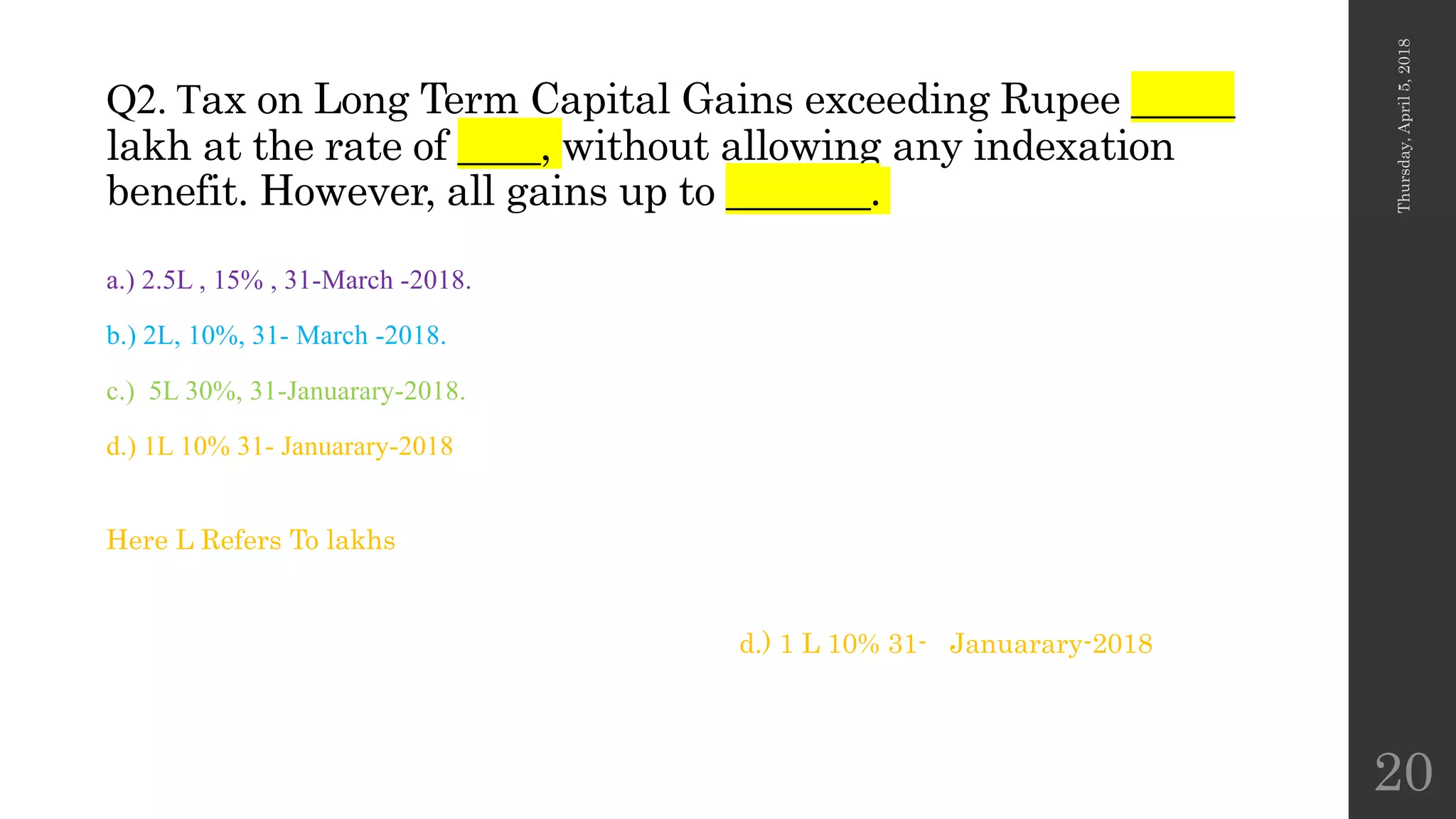 Q2. Tax on Long Term Capital Gains exceeding Rupee _____
lakh at the rate of ____, without allowing any indexation
benefit. However, all gains up to _______.
a.) 2.5L , 15% , 31-March -2018.
b.) 2L, 10%, 31- March -2018.
c.) 5L 30%, 31-Januarary-2018.
d.) 1L 10% 31- Januarary-2018
Thursday,April5,2018
20
d.) 1 L 10% 31- Januarary-2018
Here L Refers To lakhs
 