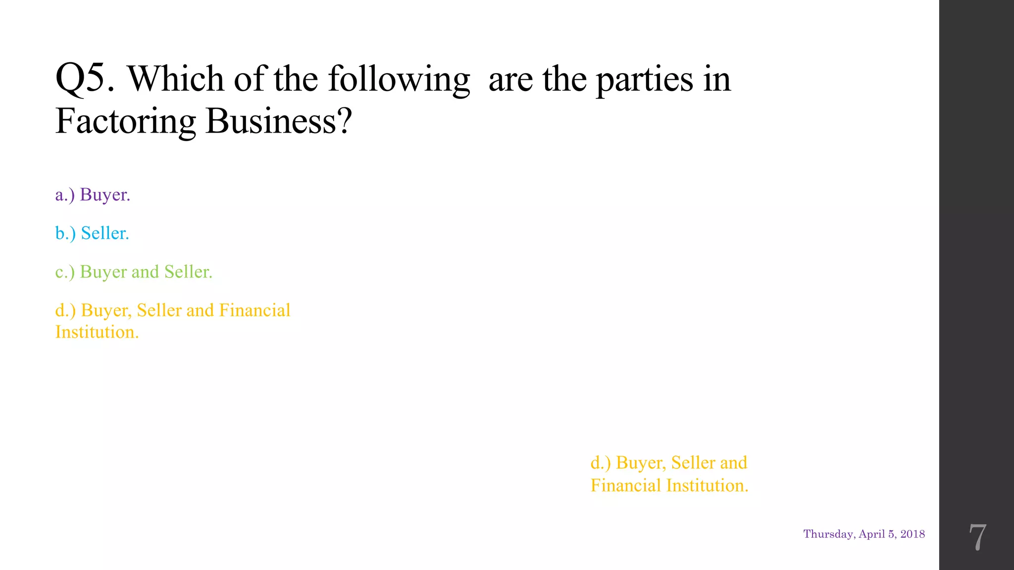Q5. Which of the following are the parties in
Factoring Business?
a.) Buyer.
b.) Seller.
c.) Buyer and Seller.
d.) Buyer, Seller and Financial
Institution.
d.) Buyer, Seller and
Financial Institution.
Thursday, April 5, 2018
7
 