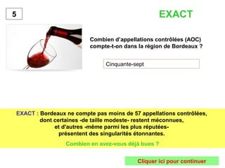 EXACT 
Combien d’appellations contrôlées (AOC) 
compte-t-on dans la région de Bordeaux ? 
Cinquante-sept 
5 
EXACT : Bordeaux ne compte pas moins de 57 appellations contrôlées, 
dont certaines -de taille modeste- restent méconnues, 
et d'autres -même parmi les plus réputées-présentent 
des singularités étonnantes. 
Combien en avez-vous déjà bues ? 
Cliquer ici pour continuer 
 