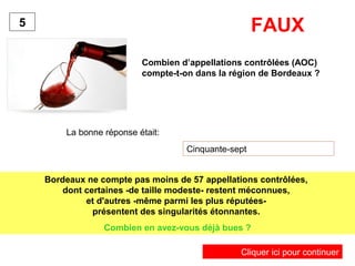FAUX 
Combien d’appellations contrôlées (AOC) 
compte-t-on dans la région de Bordeaux ? 
La bonne réponse était: 
Cinquante-sept 
5 
Bordeaux ne compte pas moins de 57 appellations contrôlées, 
dont certaines -de taille modeste- restent méconnues, 
et d'autres -même parmi les plus réputées-présentent 
des singularités étonnantes. 
Combien en avez-vous déjà bues ? 
Cliquer ici pour continuer 
 