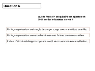 Quelle mention obligatoire est apparue fin 
2007 sur les étiquettes de vin ? 
Question 6 
Un logo représentant un triangle de danger rouge avec une voiture au milieu 
Un logo représentant un cercle barré avec une femme enceinte au milieu 
L’abus d’alcool est dangereux pour la santé. A consommer avec modération. 
 