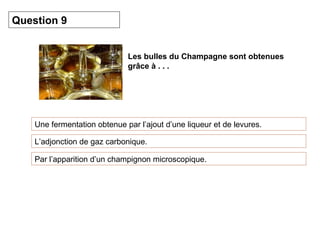 Les bulles du Champagne sont obtenues 
grâce à . . . 
Question 9 
Une fermentation obtenue par l’ajout d’une liqueur et de levures. 
L’adjonction de gaz carbonique. 
Par l’apparition d’un champignon microscopique. 
 