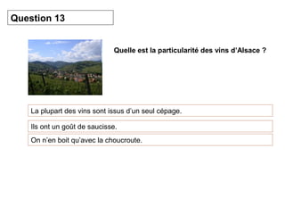 Quelle est la particularité des vins d’Alsace ? 
Question 13 
La plupart des vins sont issus d’un seul cépage. 
Ils ont un goût de saucisse. 
On n’en boit qu’avec la choucroute. 
 
