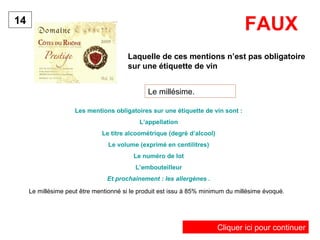 Laquelle de ces mentions n’est pas obligatoire 
sur une étiquette de vin 
14 
Le millésime. 
Les mentions obligatoires sur une étiquette de vin sont : 
L’appellation 
Le titre alcoométrique (degré d’alcool) 
Le volume (exprimé en centilitres) 
Le numéro de lot 
L’embouteilleur 
Et prochainement : les allergènes . 
FAUX 
Le millésime peut être mentionné si le produit est issu à 85% minimum du millésime évoqué. 
Cliquer ici pour continuer 
 
