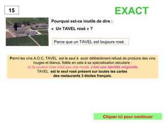 Pourquoi est-ce inutile de dire : 
« Un TAVEL rosé » ? 
Parce que un TAVEL est toujours rosé. 
15 
Parmi les vins A.O.C. TAVEL est le seul à avoir délibérément refusé de produire des vins 
rouges et blancs, fidèle en cela à sa spécialisation séculaire : 
ici la couleur rose n'est pas une mode, c'est une identité originelle. 
TAVEL est le seul rosé présent sur toutes les cartes 
des restaurants 3 étoiles français. 
EXACT 
Cliquer ici pour continuer 
 