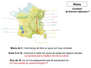 Combien 
de bonnes réponses ? 
Connaissez 
Moins de 5 : Il est temps de faire un quizz sur l’eau minérale. 
Alors 
Entre 5 et 10 : Continue à visiter les caves de toutes les régions viticoles. 
Le tourisme est le meilleur ami de la culture. 
Plus de 10: Le vin n’a pratiquement pas de secret pour toi. 
On s’en doutait en voyant ta trogne !!! 

