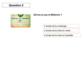 QU’est-ce que le Millésime ? 
L’année de la vendange 
L’année de la mise en vente 
L’année de la mise en bouteille 
Question 2 
 