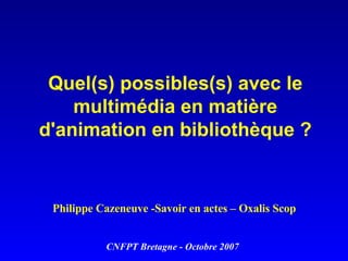 Quel(s) possibles(s) avec le multimédia en matière d'animation en bibliothèque ? Philippe Cazeneuve -Savoir en actes – Oxalis Scop CNFPT Bretagne - Octobre 2007 