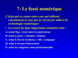 7- Le fossé numérique L'écart qui se creuse entre ceux qui utilisent couramment et ceux qui ne savent pas utiliser les technologies numériques Les écart les plus importants constatés sont : A- selon l'âge : écart entre les générations B- selon le genre :  hommes / femmes C- selon le lieu de résidence : ville / campagne D- selon le niveau d'instruction E- selon les catégories socio-professionnelles 