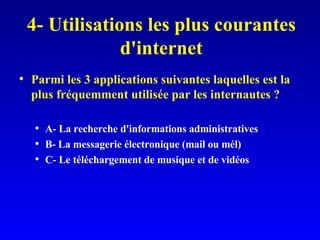4- Utilisations les plus courantes d'internet Parmi les 3 applications suivantes laquelles est la plus fréquemment utilisée par les internautes ? A- La recherche d'informations administratives B- La messagerie électronique (mail ou mél) C- Le téléchargement de musique et de vidéos 