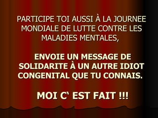 PARTICIPE TOI AUSSI À LA JOURNEE MONDIALE DE LUTTE CONTRE LES MALADIES MENTALES,      ENVOIE UN MESSAGE DE SOLIDARITE À UN AUTRE IDIOT CONGENITAL QUE TU CONNAIS.       MOI C‘ EST FAIT !!! 