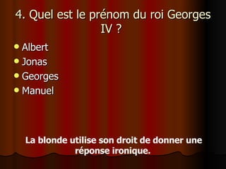 4. Quel est le prénom du roi Georges IV ?  Albert Jonas Georges Manuel La blonde utilise son droit de donner une réponse ironique.   