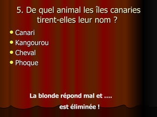 5. De quel animal les îles canaries tirent-elles leur nom ?  Canari Kangourou Cheval Phoque La blonde répond mal et ….  est éliminée ! 