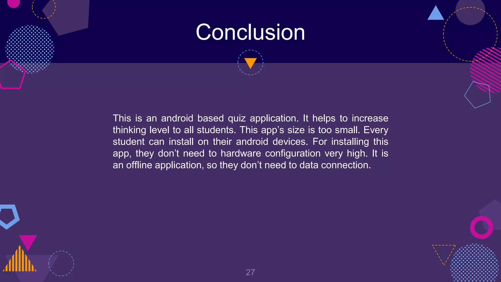 Conclusion
27
This is an android based quiz application. It helps to increase
thinking level to all students. This app’s size is too small. Every
student can install on their android devices. For installing this
app, they don’t need to hardware configuration very high. It is
an offline application, so they don’t need to data connection.
 