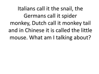 Italians call it the snail, the
Germans call it spider
monkey, Dutch call it monkey tail
and in Chinese it is called the little
mouse. What am I talking about?
 
