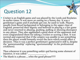 Question 12 Cricket is an English game and was played by the Lords and Roylaties in earlier times. It was more an outing on a Sunny day. It was a gentleman's game and if anybody got out, he used to walk. Players, usually from Royal background or belonging to the upper class of England, preserved their dignity and believed in playing a a fair game and never resorted to abusing, pushing, pulling or showing disrespect to any player. They also applauded a good show of the opponent and even congratulated them for taking a wicket or scoring a shot. It was normal and expected that if the umpire was unable to see something then the player would honestly reveal the facts which would affect a decision. Thus it was a perfect gentleman's game(and it still is, despite the "gamesmanship" replacing "sportsmanship" in the professional cricketers). Thus whenever it was something unfair and having some element of injustice, it was called “_______________". The blank is a phrase…..whts the good phrase???? 