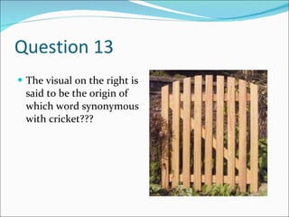 Question 13 The visual on the right is said to be the origin of which word synonymous with cricket??? 