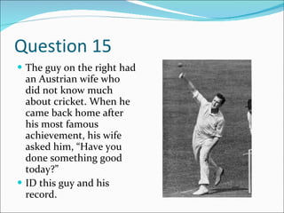 Question 15 The guy on the right had an Austrian wife who did not know much about cricket. When he came back home after his most famous achievement, his wife asked him, “Have you done something good today?” ID this guy and his record. 