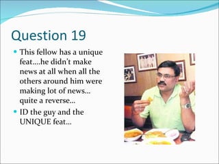 Question 19 This fellow has a unique feat….he didn’t make news at all when all the others around him were making lot of news…quite a reverse… ID the guy and the UNIQUE feat… 