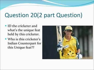 Question 20(2 part Question) ID the cricketer and what’s the unique feat held by this cricketer. Who is this cricketer’s Indian Counterpart for this Unique feat??  