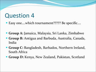 Question 4 Easy one….which tournament????? Be specific…. Group A:  Jamaica, Malaysia, Sri Lanka, Zimbabwe Group B:  Antigua and Barbuda, Australia, Canada, India Group C:  Bangladesh, Barbados, Northern Ireland, South Africa Group D:  Kenya, New Zealand, Pakistan, Scotland 