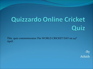 -By  Athith  This  quiz commemorates The WORLD CRICKET DAY on 24 th  April  . 
