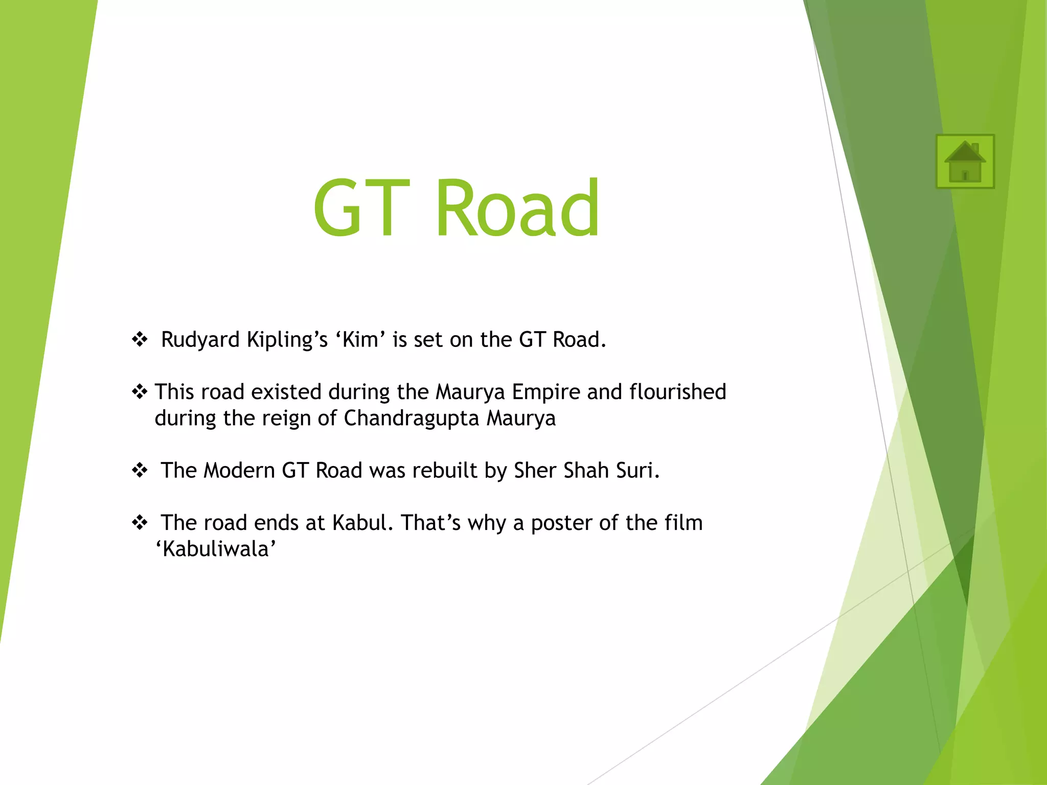 GT Road
 Rudyard Kipling’s ‘Kim’ is set on the GT Road.
 This road existed during the Maurya Empire and flourished
during the reign of Chandragupta Maurya
 The Modern GT Road was rebuilt by Sher Shah Suri.
 The road ends at Kabul. That’s why a poster of the film
‘Kabuliwala’
 