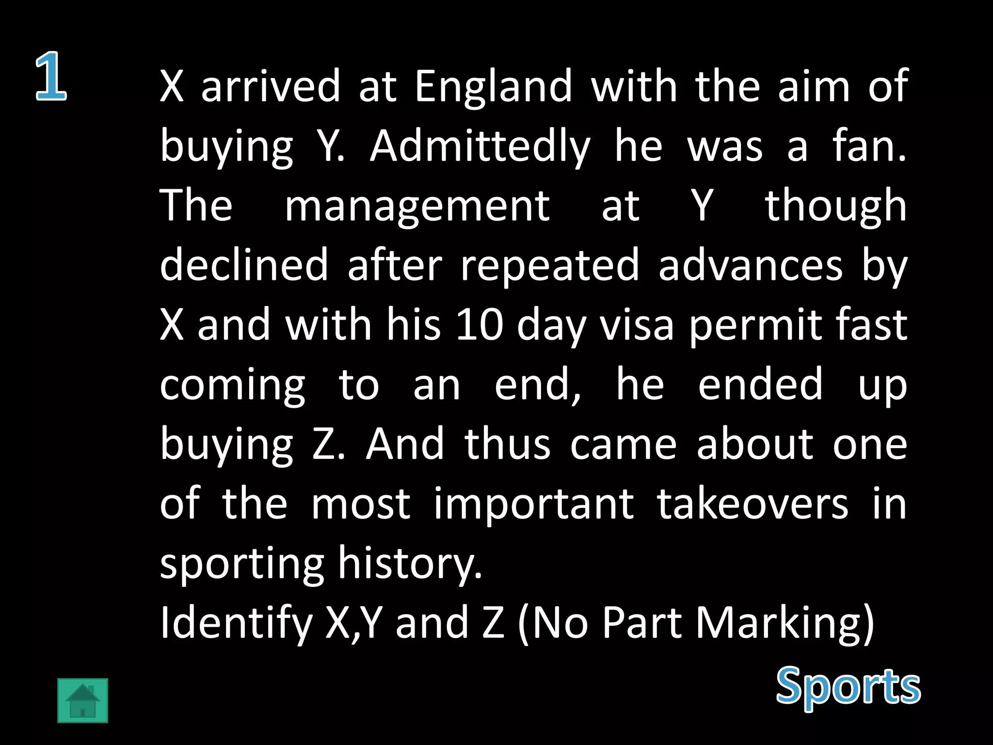 X arrived at England with the aim of
buying Y. Admittedly he was a fan.
The management at Y though
declined after repeated advances by
X and with his 10 day visa permit fast
coming to an end, he ended up
buying Z. And thus came about one
of the most important takeovers in
sporting history.
Identify X,Y and Z (No Part Marking)
 