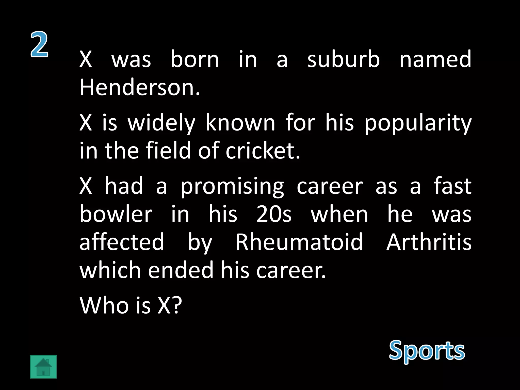 X was born in a suburb named
Henderson.
X is widely known for his popularity
in the field of cricket.
X had a promising career as a fast
bowler in his 20s when he was
affected by Rheumatoid Arthritis
which ended his career.
Who is X?
 
