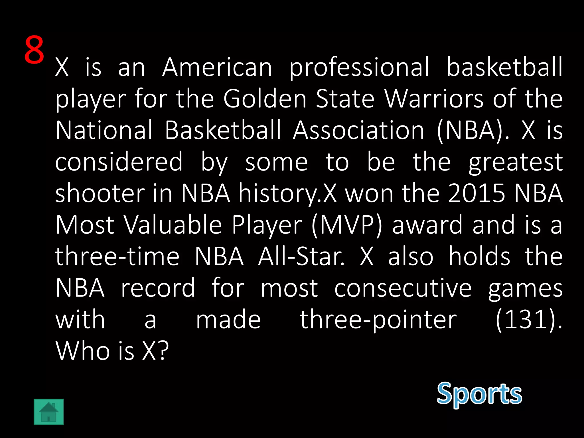 X is an American professional basketball
player for the Golden State Warriors of the
National Basketball Association (NBA). X is
considered by some to be the greatest
shooter in NBA history.X won the 2015 NBA
Most Valuable Player (MVP) award and is a
three-time NBA All-Star. X also holds the
NBA record for most consecutive games
with a made three-pointer (131).
Who is X?
8
 