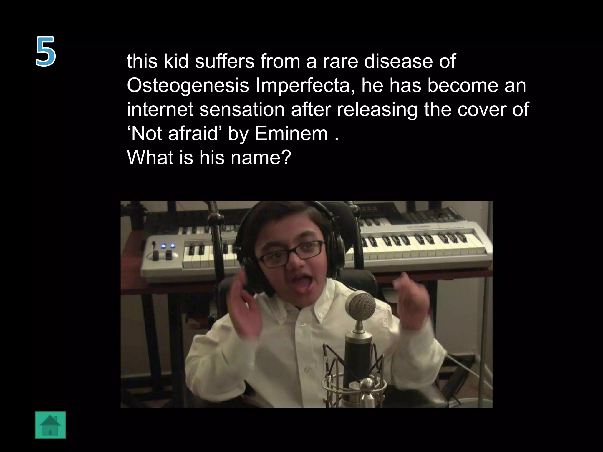 this kid suffers from a rare disease of
Osteogenesis Imperfecta, he has become an
internet sensation after releasing the cover of
‘Not afraid’ by Eminem .
What is his name?
 