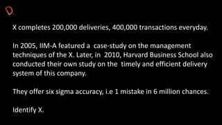 X completes 200,000 deliveries, 400,000 transactions everyday.
In 2005, IIM-A featured a case-study on the management
techniques of the X. Later, in 2010, Harvard Business School also
conducted their own study on the timely and efficient delivery
system of this company.
They offer six sigma accuracy, i.e 1 mistake in 6 million chances.
Identify X.
 