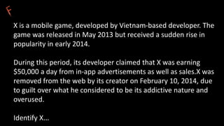 X is a mobile game, developed by Vietnam-based developer. The
game was released in May 2013 but received a sudden rise in
popularity in early 2014.
During this period, its developer claimed that X was earning
$50,000 a day from in-app advertisements as well as sales.X was
removed from the web by its creator on February 10, 2014, due
to guilt over what he considered to be its addictive nature and
overused.
Identify X...
 