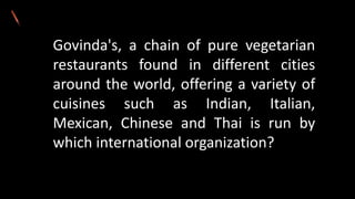 Govinda's, a chain of pure vegetarian
restaurants found in different cities
around the world, offering a variety of
cuisines such as Indian, Italian,
Mexican, Chinese and Thai is run by
which international organization?
 
