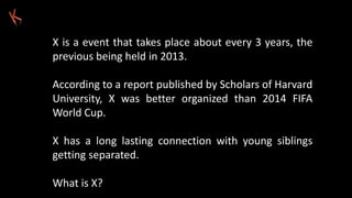 X is a event that takes place about every 3 years, the
previous being held in 2013.
According to a report published by Scholars of Harvard
University, X was better organized than 2014 FIFA
World Cup.
X has a long lasting connection with young siblings
getting separated.
What is X?
 